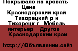 Покрывало на кровать. › Цена ­ 1 000 - Краснодарский край, Тихорецкий р-н, Тихорецк г. Мебель, интерьер » Другое   . Краснодарский край